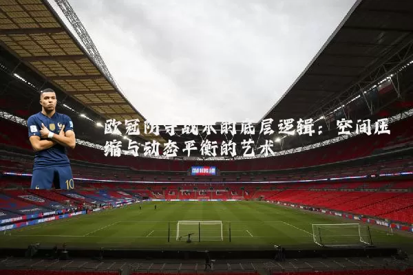 欧冠防守战术的底层逻辑：空间压缩与动态平衡的艺术