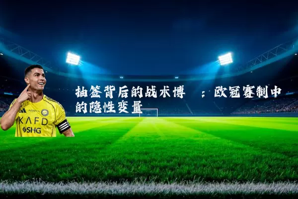 抽签背后的战术博弈:欧冠赛制中的隐性变量