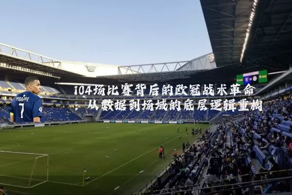 104场比赛背后的欧冠战术革命:从数据到场域的底层逻辑重构
